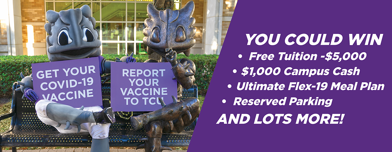 Report Your Vaccine to TCU and You Could Win Free Tuition -$5,000 $1,000 Campus Cash Ultimate Flex-19 Meal Plan Reserved Parking AND LOTS MORE!